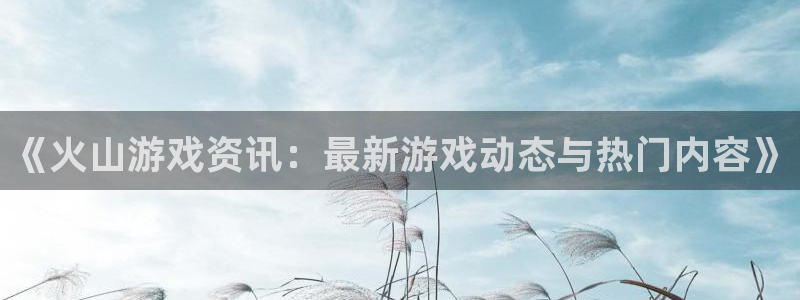 赢咖娱乐主管：《火山游戏资讯：最新游戏动态与热门内容》