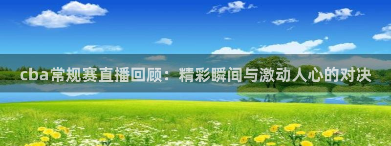 新球体育足球即时比分：cba常规赛直播回顾：精彩瞬间与激动人心的对决