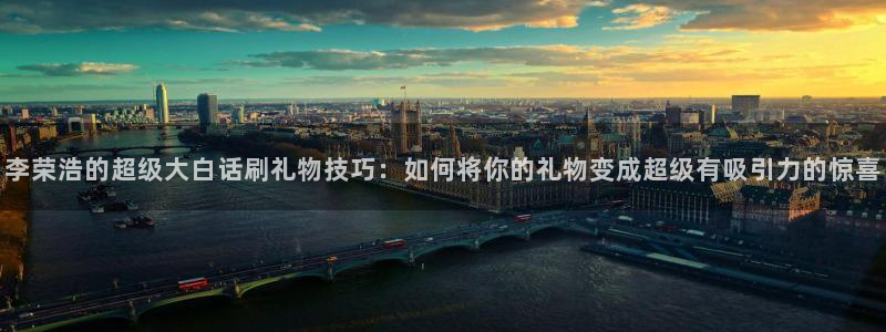 新体球即时比分新球体育：李荣浩的超级大白话刷礼物技巧：如何将你的礼物变成超级有吸引力的惊喜